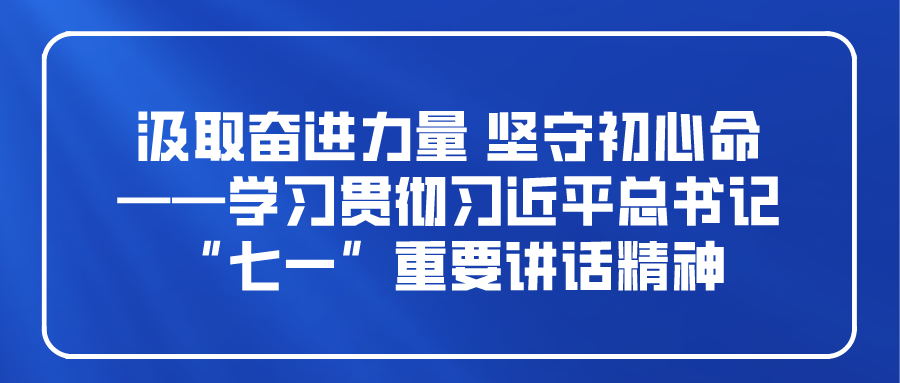 汲取奋进力量 坚守初心使命 ——学习贯彻习近平总书记“七一”重要讲话精神